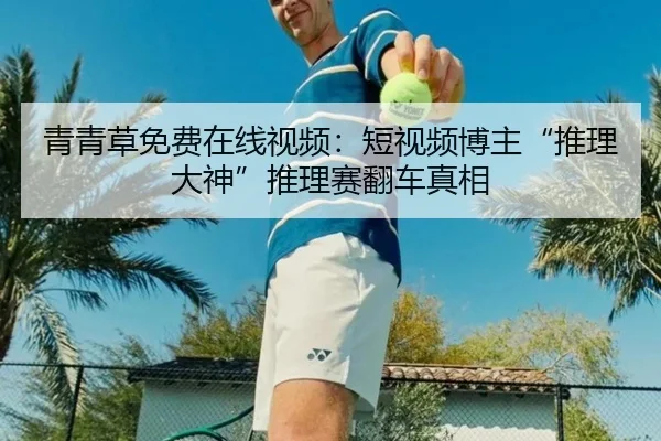 青青草免费在线视频：短视频博主“推理大神”推理赛翻车真相